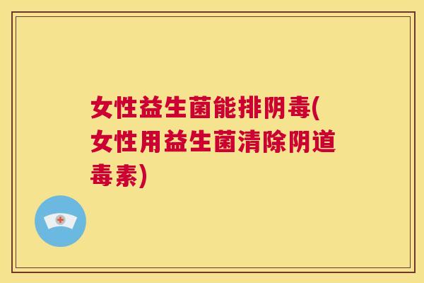 女性益生菌能排阴毒(女性用益生菌清除阴道毒素)