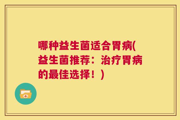 哪种益生菌适合胃病(益生菌推荐：治疗胃病的最佳选择！)