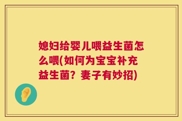 媳妇给婴儿喂益生菌怎么喂(如何为宝宝补充益生菌？妻子有妙招)
