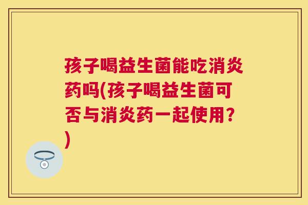 孩子喝益生菌能吃消炎药吗(孩子喝益生菌可否与消炎药一起使用？)