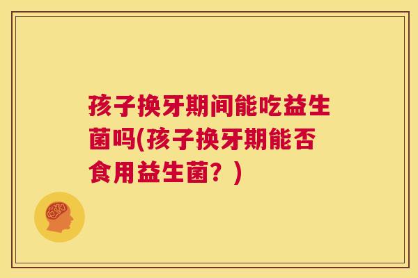 孩子换牙期间能吃益生菌吗(孩子换牙期能否食用益生菌？)