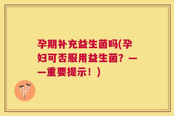 孕期补充益生菌吗(孕妇可否服用益生菌？——重要提示！)