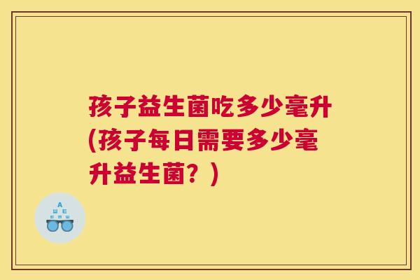 孩子益生菌吃多少毫升(孩子每日需要多少毫升益生菌？)