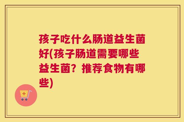 孩子吃什么肠道益生菌好(孩子肠道需要哪些益生菌？推荐食物有哪些)