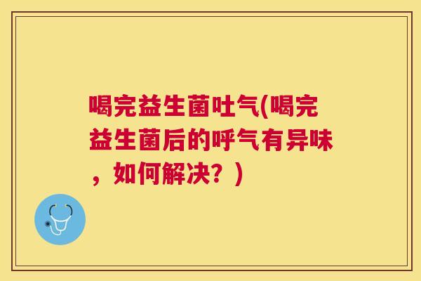 喝完益生菌吐气(喝完益生菌后的呼气有异味，如何解决？)