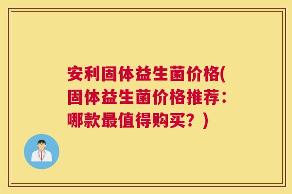 安利固体益生菌价格(固体益生菌价格推荐：哪款最值得购买？)