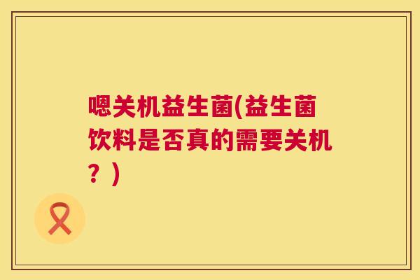 嗯关机益生菌(益生菌饮料是否真的需要关机？)