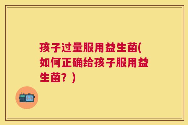 孩子过量服用益生菌(如何正确给孩子服用益生菌？)