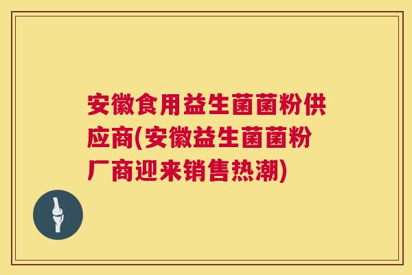 安徽食用益生菌菌粉供应商(安徽益生菌菌粉厂商迎来销售热潮)