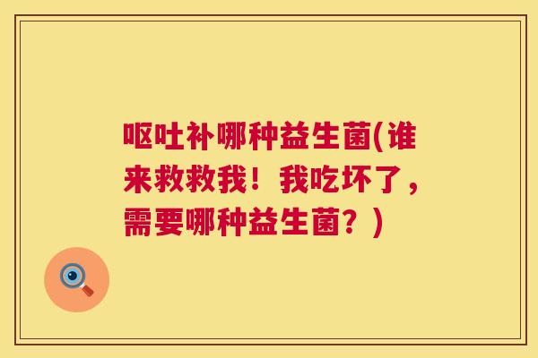 呕吐补哪种益生菌(谁来救救我！我吃坏了，需要哪种益生菌？)