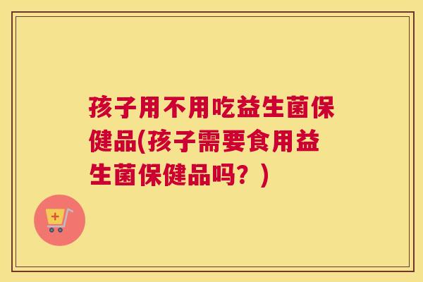 孩子用不用吃益生菌保健品(孩子需要食用益生菌保健品吗？)