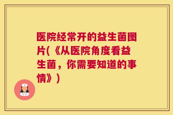 医院经常开的益生菌图片(《从医院角度看益生菌，你需要知道的事情》)