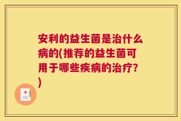 安利的益生菌是治什么病的(推荐的益生菌可用于哪些疾病的治疗？)