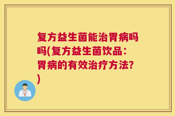 复方益生菌能治胃病吗吗(复方益生菌饮品：胃病的有效治疗方法？)
