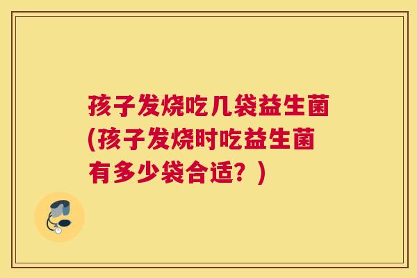 孩子发烧吃几袋益生菌(孩子发烧时吃益生菌有多少袋合适？)