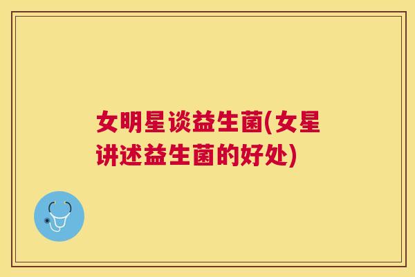 女明星谈益生菌(女星讲述益生菌的好处)