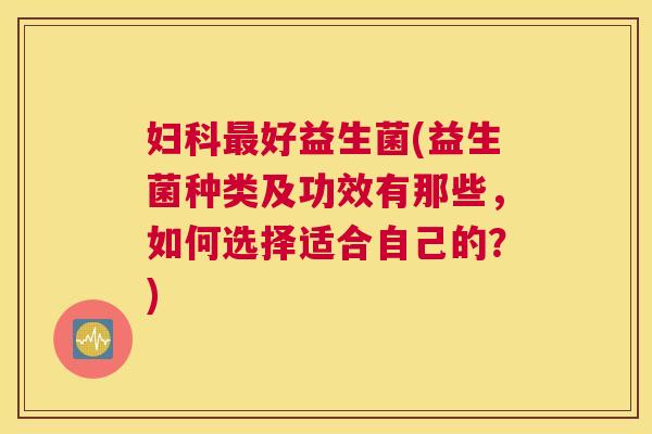 妇科最好益生菌(益生菌种类及功效有那些，如何选择适合自己的？)