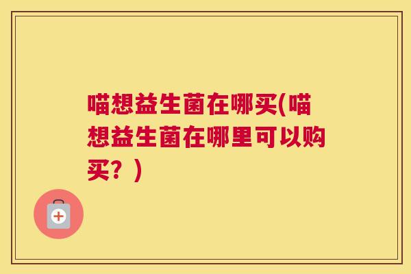 喵想益生菌在哪买(喵想益生菌在哪里可以购买？)
