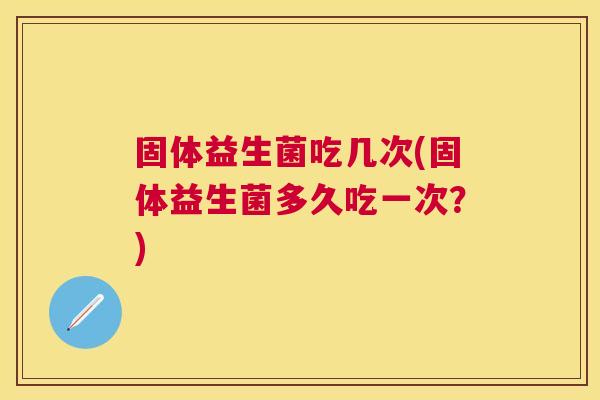 固体益生菌吃几次(固体益生菌多久吃一次？)