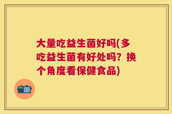 大量吃益生菌好吗(多吃益生菌有好处吗？换个角度看保健食品)