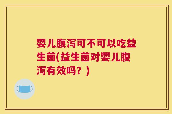 婴儿腹泻可不可以吃益生菌(益生菌对婴儿腹泻有效吗？)