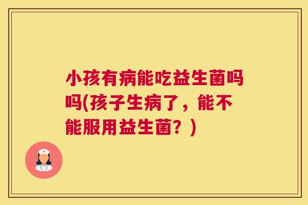 小孩有病能吃益生菌吗吗(孩子生病了，能不能服用益生菌？)