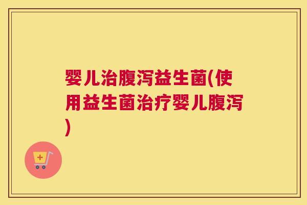 婴儿治腹泻益生菌(使用益生菌治疗婴儿腹泻)