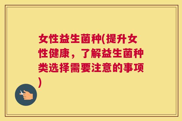 女性益生菌种(提升女性健康，了解益生菌种类选择需要注意的事项)