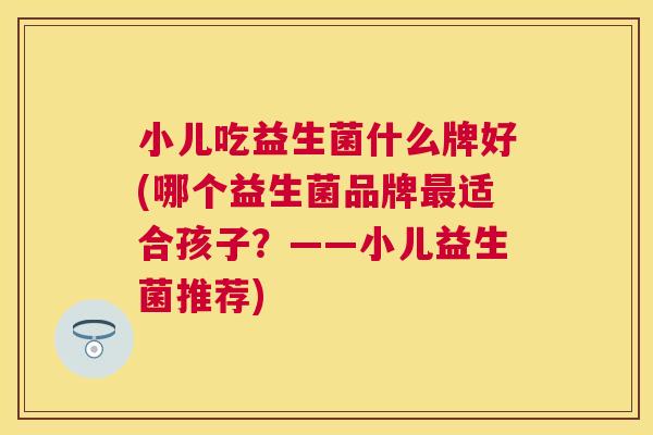 小儿吃益生菌什么牌好(哪个益生菌品牌最适合孩子？——小儿益生菌推荐)
