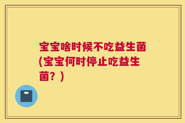 宝宝啥时候不吃益生菌(宝宝何时停止吃益生菌？)