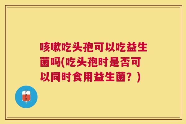 咳嗽吃头孢可以吃益生菌吗(吃头孢时是否可以同时食用益生菌？)