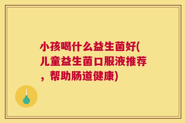 小孩喝什么益生菌好(儿童益生菌口服液推荐，帮助肠道健康)