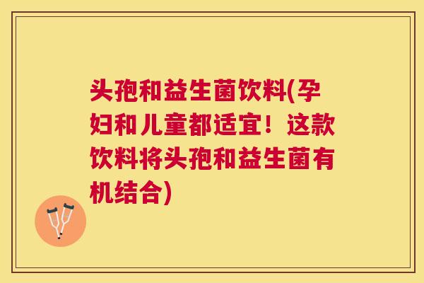 头孢和益生菌饮料(孕妇和儿童都适宜！这款饮料将头孢和益生菌有机结合)