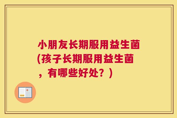 小朋友长期服用益生菌(孩子长期服用益生菌，有哪些好处？)