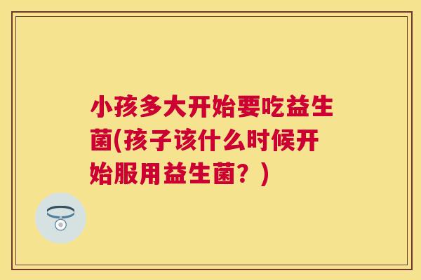 小孩多大开始要吃益生菌(孩子该什么时候开始服用益生菌？)