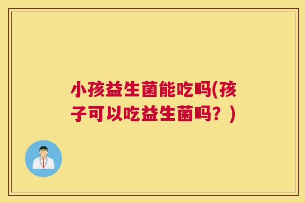 小孩益生菌能吃吗(孩子可以吃益生菌吗？)