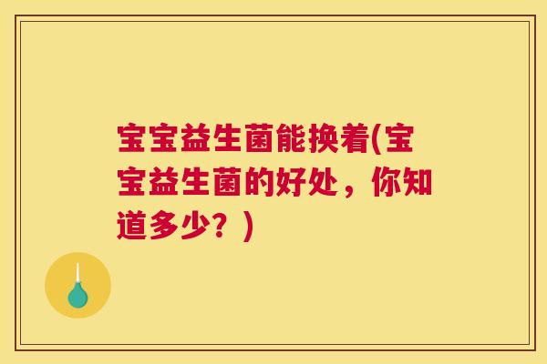 宝宝益生菌能换着(宝宝益生菌的好处，你知道多少？)