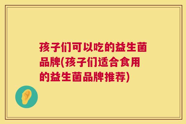 孩子们可以吃的益生菌品牌(孩子们适合食用的益生菌品牌推荐)
