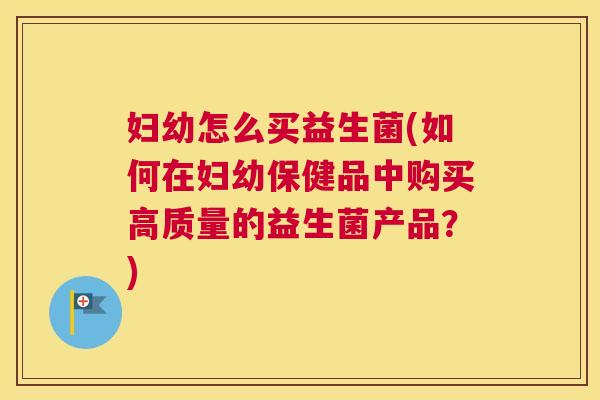 妇幼怎么买益生菌(如何在妇幼保健品中购买高质量的益生菌产品？)