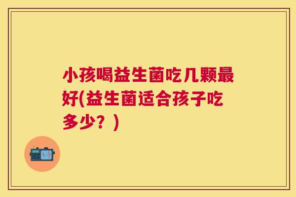 小孩喝益生菌吃几颗最好(益生菌适合孩子吃多少？)