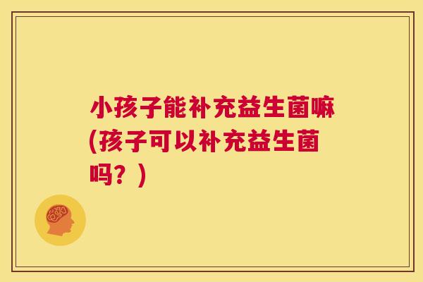 小孩子能补充益生菌嘛(孩子可以补充益生菌吗？)