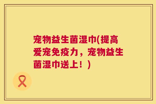 宠物益生菌湿巾(提高爱宠免疫力，宠物益生菌湿巾送上！)