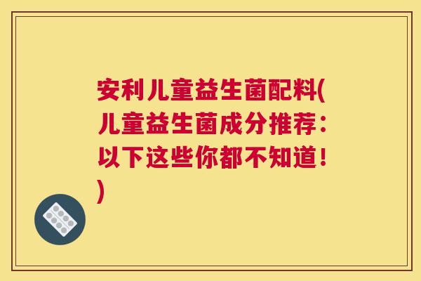 安利儿童益生菌配料(儿童益生菌成分推荐：以下这些你都不知道！)