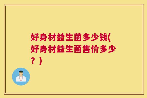 好身材益生菌多少钱(好身材益生菌售价多少？)