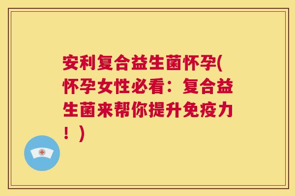 安利复合益生菌怀孕(怀孕女性必看：复合益生菌来帮你提升免疫力！)
