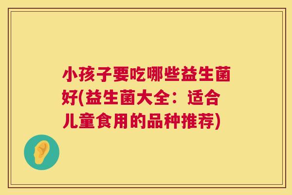 小孩子要吃哪些益生菌好(益生菌大全：适合儿童食用的品种推荐)