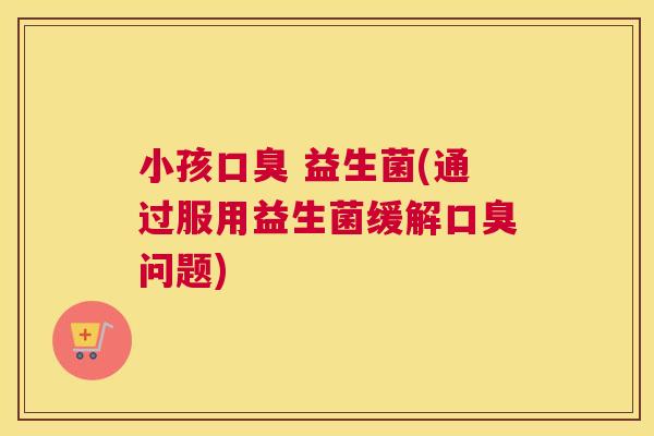 小孩口臭 益生菌(通过服用益生菌缓解口臭问题)