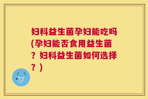 妇科益生菌孕妇能吃吗(孕妇能否食用益生菌？妇科益生菌如何选择？)