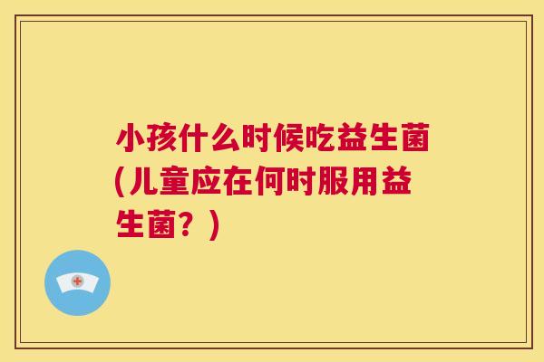 小孩什么时候吃益生菌(儿童应在何时服用益生菌？)