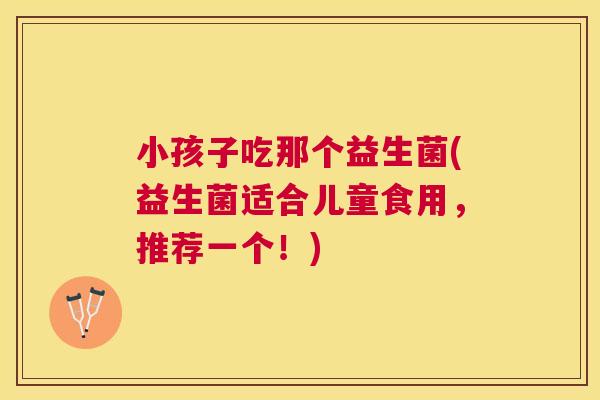小孩子吃那个益生菌(益生菌适合儿童食用，推荐一个！)